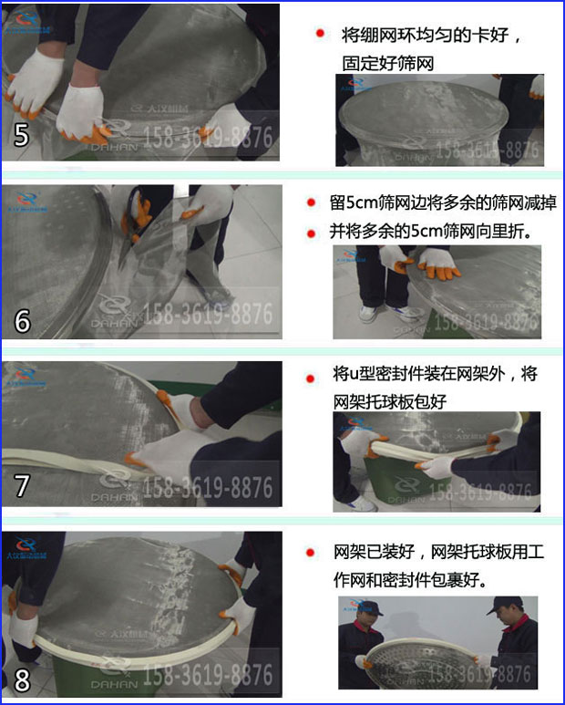 第五步：將旋振篩繃網(wǎng)環(huán)均勻的卡好固定好篩網(wǎng)第六步：留5cm篩網(wǎng)邊將多余的篩網(wǎng)減掉，并將多余的5cm篩網(wǎng)向里折第七步：將u型密封件裝在網(wǎng)架外，將網(wǎng)架托球板包好第八步：網(wǎng)架已裝好，網(wǎng)架托球板用工作網(wǎng)和密封件包裹好。