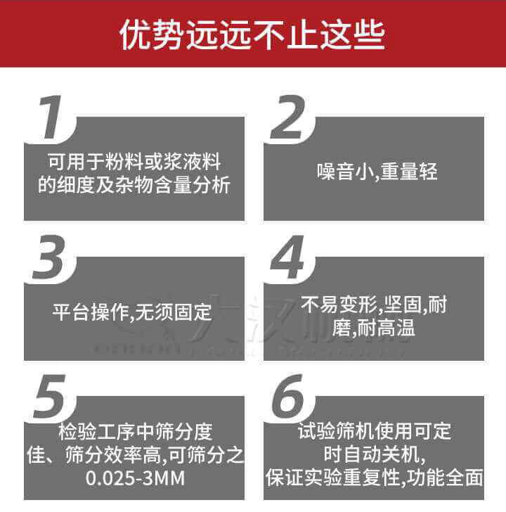 試驗(yàn)篩優(yōu)勢(shì)：1，可用于粉料或漿液料的細(xì)度及雜物含量分析。2，噪音小，重量輕。3，平臺(tái)操作，無(wú)須固定。4，不易變形，堅(jiān)固，耐磨，耐高溫。5，檢驗(yàn)工序中篩分度佳，篩分效率高，可篩分之0.025-3MM6，試驗(yàn)篩機(jī)使用可定時(shí)自動(dòng)關(guān)機(jī)保證實(shí)驗(yàn)重復(fù)性，功能全面。